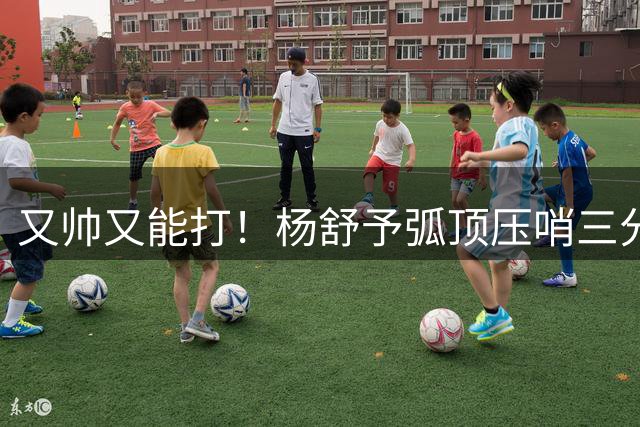 又帅又能打！杨舒予弧顶压哨三分轰进 压制对手反扑势头